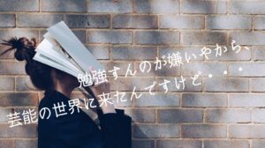 勉強すんのが嫌いやから、芸能の世界に来たんですけど・・・